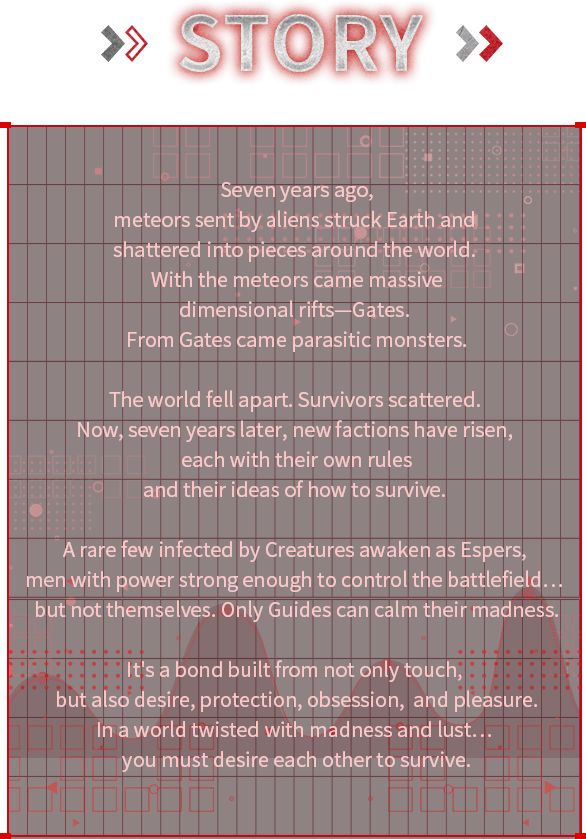 Seven years ago, meteors sent by aliens struck Earth and shattered into pieces around the world. With the meteors came massive dimensional rifts—Gates. From Gates came parasitic monsters. The world fell apart. Survivors scattered. Now, seven years later, new factions have risen, each with their own rules and their ideas of how to survive. A rare few infected by Creatures awaken as Espers, men with power strong enough to control the battlefield… but not themselves. Only Guides can calm their madness. It’s a bond built from not only touch, but also desire, protection, obsession, and pleasure. In a world twisted with madness and lust… you must desire each other to survive. Story, Seven years ago, meteors sent by aliens struck Earth and shattered into pieces around the world. With the meteors came massive dimensional rifts—Gates. From Gates came parasitic monsters. The world fell apart. Survivors scattered. Now, seven years later, new factions have risen, each with their own rules and their ideas of how to survive. A rare few infected by Creatures awaken as Espers, men with power strong enough to control the battlefield… but not themselves. Only Guides can calm their madness. It’s a bond built from not only touch, but also desire, protection, obsession, and pleasure. In a world twisted with madness and lust… you must desire each other to survive.